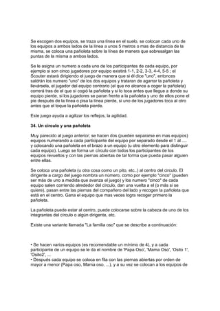 Se escogen dos equipos, se traza una línea en el suelo, se colocan cada uno de
los equipos a ambos lados de la línea a unos 5 metros o mas de distancia de la
misma, se coloca una pañoleta sobre la línea de manera que sobresalgan las
puntas de la misma a ambos lados.
Se le asigna un numero a cada uno de los participantes de cada equipo, por
ejemplo si son cinco jugadores por equipo existirá 1-1, 2-2, 3-3, 4-4, 5-5 ; el
Scouter estará dirigiendo el juego de manera que si él dice "uno", entonces
saldrán los numero "uno" de los dos equipos y trataran de agarrar la pañoleta y
llevársela, el jugador del equipo contrario (el que no alcance a coger la pañoleta)
correrá tras de el que sí cogió la pañoleta y si lo toca antes que llegue a donde su
equipo pierde, si los jugadores se paran frente a la pañoleta y uno de ellos pone el
pie después de la línea o pisa la línea pierde, si uno de los jugadores toca al otro
antes que el toque la pañoleta pierde.
Este juego ayuda a agilizar los reflejos, la agilidad.
34. Un circulo y una pañoleta
Muy parecido al juego anterior; se hacen dos (pueden separarse en mas equipos)
equipos numerando a cada participante del equipo por separado desde el 1 al ....
y colocando una pañoleta en el brazo a un equipo (u otro elemento para distinguir
cada equipo). Luego se forma un círculo con todos los participantes de los
equipos revueltos y con las piernas abiertas de tal forma que pueda pasar alguien
entre ellas.
Se coloca una pañoleta (u otra cosa como un pito, etc..) al centro del circulo. El
dirigente a cargo del juego nombra un número, como por ejemplo "cinco" (pueden
ser más de uno a medida que avanza el juego) y los numero "cinco" de cada
equipo salen corriendo alrededor del círculo, dan una vuelta a el (o más si se
quiere), pasan entre las piernas del compañero del lado y recogen la pañoleta que
está en el centro. Gana el equipo que mas veces logra recoger primero la
pañoleta.
La pañoleta puede estar al centro, puede colocarse sobre la cabeza de uno de los
integrantes del círculo o algún dirigente, etc.
Existe una variante llamada "La familia oso" que se describe a continuación:
• Se hacen varios equipos (es recomendable un mínimo de 4), y a cada
participante de un equipo se le da el nombre de 'Papa Oso', 'Mama Oso', 'Osito 1',
'Osito2', ...
• Después cada equipo se coloca en fila con las piernas abiertas por orden de
mayor a menor (Papa oso, Mama oso, ...), y a su vez se colocan a los equipos de
 
