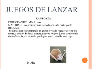 JUEGOS DE LANZAR LA PEONZA PARTICIPANTES: Más de uno  MATERIAL: Una peonza y una moneda por cada participante  REGLAS:    Se dibuja una circunferencia en el suelo y cada jugador coloca una moneda dentro. Se lanza una peonza con los pies juntos dentro de la circunferencia y la moneda que logres sacar con ella, será tuya.  inicio 
