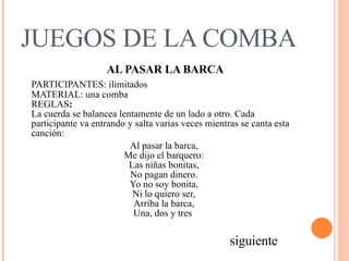 JUEGOS DE LA COMBA AL PASAR LA BARCA PARTICIPANTES: ilimitados  MATERIAL: una comba  REGLAS :   La cuerda se balancea lentamente de un lado a otro. Cada participante va entrando y salta varias veces mientras se canta esta canción:  Al pasar la barca,  Me dijo el barquero:  Las niñas bonitas,  No pagan dinero.  Yo no soy bonita,  Ni lo quiero ser,  Arriba la barca,  Una, dos y tres   siguiente 
