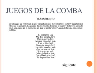 JUEGOS DE LA COMBA EL COCHERITO   Es un juego de comba en el que se realizan dos movimientos: saltar y agacharse al ritmo de la canción. La cuerda da dos vueltas tocando el suelo y la tercera girando en el aire, justo en el momento en que se canta "¡leré!", cuando la niña se pone de rodillas.  El cocherito leré  Me dijo anoche, leré,  Que si quería, leré,  Montar en coche, leré.  Y yo le dije, leré,  Con gran salero, leré,  No quiero coche, leré,  Que me mareo, leré.  Si te mareas, leré,  Irás a la botica, leré,  Que el boticario, leré,   Te da pastillas, leré.  siguiente 