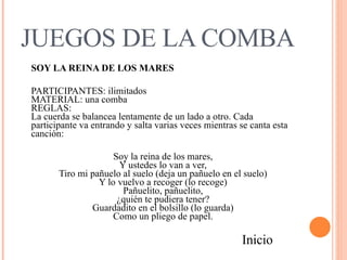 JUEGOS DE LA COMBA SOY LA REINA DE LOS MARES PARTICIPANTES: ilimitados  MATERIAL: una comba  REGLAS:  La cuerda se balancea lentamente de un lado a otro. Cada participante va entrando y salta varias veces mientras se canta esta canción:  Soy la reina de los mares,  Y ustedes lo van a ver,  Tiro mi pañuelo al suelo (deja un pañuelo en el suelo)  Y lo vuelvo a recoger (lo recoge)  Pañuelito, pañuelito,  ¿quién te pudiera tener?  Guardadito en el bolsillo (lo guarda)  Como un pliego de papel.  Inicio 