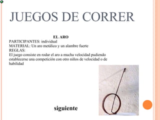 JUEGOS DE CORRER siguiente EL ARO PARTICIPANTES: individual  MATERIAL: Un aro metálico y un alambre fuerte  REGLAS:  El juego consiste en rodar el aro a mucha velocidad pudiendo establecerse una competición con otro niños de velocidad o de habilidad  