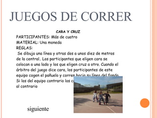 JUEGOS DE CORRER CARA Y CRUZ PARTICIPANTES: Más de cuatro   MATERIAL: Una moneda   REGLAS:     Se dibuja una línea y otras dos a unos diez de metros de la central.. Los participantes que eligen cara se colocan a una lado y los que eligen cruz a otro. Cuando el árbitro del juego dice cara, los participantes de este equipo cogen el pañuelo y corren hacia su línea del fondo. Si los del equipo contrario los cogen, pierden y, si no, es al contrario   siguiente 
