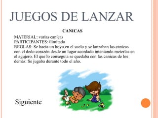JUEGOS DE LANZAR CANICAS MATERIAL: varias canicas  PARTICIPANTES: ilimitado  REGLAS: Se hacia un hoyo en el suelo y se lanzaban las canicas con el dedo corazón desde un lugar acordado intentando meterlas en el agujero. El que lo conseguía se quedaba con las canicas de los demás. Se jugaba durante todo el año.  Siguiente 