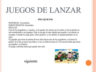 JUEGOS DE LANZAR PIES QUIETOS MATERIAL: Una pelota  PARTICIPANTES: ilimitados  REGLAS:  Uno de los jugadores, a suertes, se la queda. Se coloca en el centro y tira la pelota en alto nombrando a un jugador. Éste la recoge lo más rápido que pueda y los demás se escapan. Cuando la coge grita: ¡Pies quietos!, y los demás se quedan parados en su sitio.   El jugador que tiene la pelota da tres altos hacia uno de los jugadores y le lanza la pelota. Si le da ya tiene una falta y si no, la falta la tiene él. A la tercera falta que tiene un jugador, se elimina.  El juego continúa hasta que quede uno solo  siguiente 