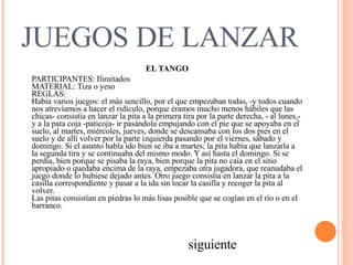 JUEGOS DE LANZAR EL TANGO PARTICIPANTES: Ilimitados  MATERIAL: Tiza o yeso  REGLAS:   Había varios juegos: el más sencillo, por el que empezaban todas, -y todos cuando nos atrevíamos a hacer el ridículo, porque éramos mucho menos hábiles que las chicas- consistía en lanzar la pita a la primera tira por la parte derecha, - al lunes,- y a la pata coja -paticoja- ir pasándola empujando con el pie que se apoyaba en el suelo, al martes, miércoles, jueves, donde se descansaba con los dos pies en el suelo y de allí volver por la parte izquierda pasando por el viernes, sábado y domingo. Si el asunto habla ido bien se iba a martes; la pita había que lanzarla a la segunda tira y se continuaba del mismo modo. Y así hasta el domingo. Si se perdía, bien porque se pisaba la raya, bien porque la pita no caía en el sitio apropiado o quedaba encima de la raya, empezaba otra jugadora, que reanudaba el juego donde lo hubiese dejado antes. Otro juego consistía en lanzar la pita a la casilla correspondiente y pasar a la ida sin tocar la casilla y recoger la pita al volver.  Las pitas consistían en piedras lo más lisas posible que se cogían en el río o en el barranco.   siguiente 