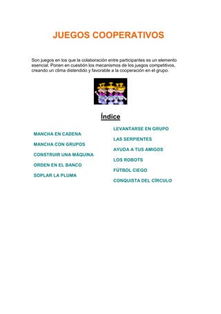 JUEGOS COOPERATIVOS

Son juegos en los que la colaboración entre participantes es un elemento
esencial. Ponen en cuestión los mecanismos de los juegos competitivos,
creando un clima distendido y favorable a la cooperación en el grupo.




                                  Índice
                                        LEVANTARSE EN GRUPO
 MANCHA EN CADENA
                                        LAS SERPIENTES
 MANCHA CON GRUPOS
                                        AYUDA A TUS AMIGOS
 CONSTRUIR UNA MÁQUINA
                                        LOS ROBOTS
 ORDEN EN EL BANCO
                                        FÚTBOL CIEGO
 SOPLAR LA PLUMA
                                        CONQUISTA DEL CÍRCULO
 