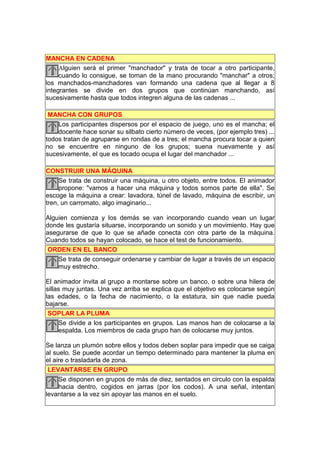 MANCHA EN CADENA
     Alguien será el primer "manchador" y trata de tocar a otro participante,
     cuando lo consigue, se toman de la mano procurando "manchar" a otros;
los manchados-manchadores van formando una cadena que al llegar a 8
integrantes se divide en dos grupos que continúan manchando, así
sucesivamente hasta que todos integren alguna de las cadenas ...

 MANCHA CON GRUPOS
    Los participantes dispersos por el espacio de juego, uno es el mancha; el
    docente hace sonar su silbato cierto número de veces, (por ejemplo tres) ...
todos tratan de agruparse en rondas de a tres; el mancha procura tocar a quien
no se encuentre en ninguno de los grupos; suena nuevamente y así
sucesivamente, el que es tocado ocupa el lugar del manchador ...

CONSTRUIR UNA MÁQUINA
     Se trata de construir una máquina, u otro objeto, entre todos. El animador
     propone: "vamos a hacer una máquina y todos somos parte de ella". Se
escoge la máquina a crear: lavadora, túnel de lavado, máquina de escribir, un
tren, un carromato, algo imaginario...

Alguien comienza y los demás se van incorporando cuando vean un lugar
donde les gustaría situarse, incorporando un sonido y un movimiento. Hay que
asegurarse de que lo que se añade conecta con otra parte de la máquina.
Cuando todos se hayan colocado, se hace el test de funcionamiento.
 ORDEN EN EL BANCO
    Se trata de conseguir ordenarse y cambiar de lugar a través de un espacio
    muy estrecho.

El animador invita al grupo a montarse sobre un banco, o sobre una hilera de
sillas muy juntas. Una vez arriba se explica que el objetivo es colocarse según
las edades, o la fecha de nacimiento, o la estatura, sin que nadie pueda
bajarse.
 SOPLAR LA PLUMA
     Se divide a los participantes en grupos. Las manos han de colocarse a la
     espalda. Los miembros de cada grupo han de colocarse muy juntos.

Se lanza un plumón sobre ellos y todos deben soplar para impedir que se caiga
al suelo. Se puede acordar un tiempo determinado para mantener la pluma en
el aire o trasladarla de zona.
 LEVANTARSE EN GRUPO
     Se disponen en grupos de más de diez, sentados en circulo con la espalda
     hacia dentro, cogidos en jarras (por los codos). A una señal, intentan
levantarse a la vez sin apoyar las manos en el suelo.
 