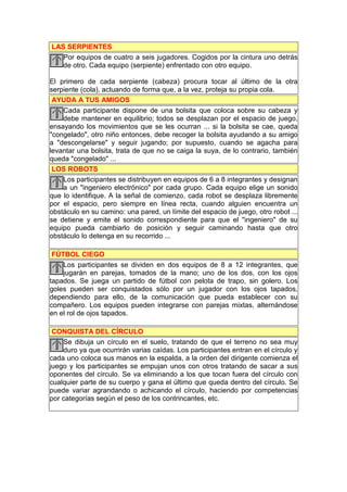 LAS SERPIENTES
   Por equipos de cuatro a seis jugadores. Cogidos por la cintura uno detrás
   de otro. Cada equipo (serpiente) enfrentado con otro equipo.

El primero de cada serpiente (cabeza) procura tocar al último de la otra
serpiente (cola), actuando de forma que, a la vez, proteja su propia cola.
 AYUDA A TUS AMIGOS
    Cada participante dispone de una bolsita que coloca sobre su cabeza y
    debe mantener en equilibrio; todos se desplazan por el espacio de juego,
ensayando los movimientos que se les ocurran ... si la bolsita se cae, queda
"congelado", otro niño entonces, debe recoger la bolsita ayudando a su amigo
a "descongelarse" y seguir jugando; por supuesto, cuando se agacha para
levantar una bolsita, trata de que no se caiga la suya, de lo contrario, también
queda "congelado" ...
 LOS ROBOTS
    Los participantes se distribuyen en equipos de 6 a 8 integrantes y designan
    a un "ingeniero electrónico" por cada grupo. Cada equipo elige un sonido
que lo identifique. A la señal de comienzo, cada robot se desplaza libremente
por el espacio, pero siempre en línea recta, cuando alguien encuentra un
obstáculo en su camino: una pared, un límite del espacio de juego, otro robot ...
se detiene y emite el sonido correspondiente para que el "ingeniero" de su
equipo pueda cambiarlo de posición y seguir caminando hasta que otro
obstáculo lo detenga en su recorrido ...

 FÚTBOL CIEGO
    Los participantes se dividen en dos equipos de 8 a 12 integrantes, que
    jugarán en parejas, tomados de la mano; uno de los dos, con los ojos
tapados. Se juega un partido de fútbol con pelota de trapo, sin golero. Los
goles pueden ser conquistados sólo por un jugador con los ojos tapados,
dependiendo para ello, de la comunicación que pueda establecer con su
compañero. Los equipos pueden integrarse con parejas mixtas, alternándose
en el rol de ojos tapados.

 CONQUISTA DEL CÍRCULO
    Se dibuja un círculo en el suelo, tratando de que el terreno no sea muy
    duro ya que ocurrirán varias caídas. Los participantes entran en el círculo y
cada uno coloca sus manos en la espalda, a la orden del dirigente comienza el
juego y los participantes se empujan unos con otros tratando de sacar a sus
oponentes del círculo. Se va eliminando a los que tocan fuera del círculo con
cualquier parte de su cuerpo y gana el último que queda dentro del círculo. Se
puede variar agrandando o achicando el círculo, haciendo por competencias
por categorías según el peso de los contrincantes, etc.
 