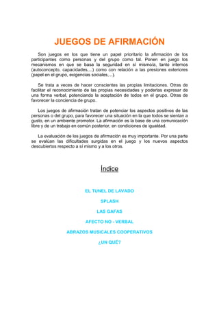 JUEGOS DE AFIRMACIÓN
   Son juegos en los que tiene un papel prioritario la afirmación de los
participantes como personas y del grupo como tal. Ponen en juego los
mecanismos en que se basa la seguridad en sí mismo/a, tanto internos
(autoconcepto, capacidades,...) como con relación a las presiones exteriores
(papel en el grupo, exigencias sociales,...).

    Se trata a veces de hacer conscientes las propias limitaciones. Otras de
facilitar el reconocimiento de las propias necesidades y poderlas expresar de
una forma verbal, potenciando la aceptación de todos en el grupo. Otras de
favorecer la conciencia de grupo.

    Los juegos de afirmación tratan de potenciar los aspectos positivos de las
personas o del grupo, para favorecer una situación en la que todos se sientan a
gusto, en un ambiente promotor. La afirmación es la base de una comunicación
libre y de un trabajo en común posterior, en condiciones de igualdad.

   La evaluación de los juegos de afirmación es muy importante. Por una parte
se evalúan las dificultades surgidas en el juego y los nuevos aspectos
descubiertos respecto a sí mismo y a los otros.




                                   Índice


                           EL TUNEL DE LAVADO

                                  SPLASH

                                 LAS GAFAS

                           AFECTO NO - VERBAL

                 ABRAZOS MUSICALES COOPERATIVOS

                                 ¿UN QUÉ?
 