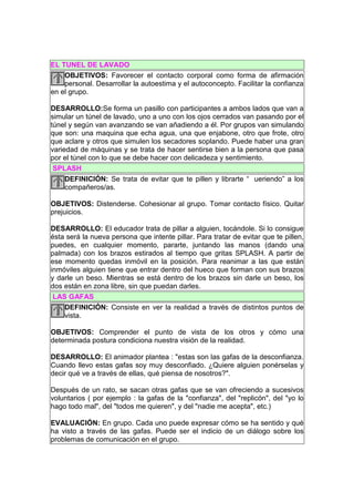 EL TUNEL DE LAVADO
    OBJETIVOS: Favorecer el contacto corporal como forma de afirmación
    personal. Desarrollar la autoestima y el autoconcepto. Facilitar la confianza
en el grupo.

DESARROLLO:Se forma un pasillo con participantes a ambos lados que van a
simular un túnel de lavado, uno a uno con los ojos cerrados van pasando por el
túnel y según van avanzando se van añadiendo a él. Por grupos van simulando
que son: una maquina que echa agua, una que enjabone, otro que frote, otro
que aclare y otros que simulen los secadores soplando. Puede haber una gran
variedad de máquinas y se trata de hacer sentirse bien a la persona que pasa
por el túnel con lo que se debe hacer con delicadeza y sentimiento.
 SPLASH
     DEFINICIÓN: Se trata de evitar que te pillen y librarte “ ueriendo” a los
     compañeros/as.

OBJETIVOS: Distenderse. Cohesionar al grupo. Tomar contacto físico. Quitar
prejuicios.

DESARROLLO: El educador trata de pillar a alguien, tocándole. Si lo consigue
ésta será la nueva persona que intente pillar. Para tratar de evitar que te pillen,
puedes, en cualquier momento, pararte, juntando las manos (dando una
palmada) con los brazos estirados al tiempo que gritas SPLASH. A partir de
ese momento quedas inmóvil en la posición. Para reanimar a las que están
inmóviles alguien tiene que entrar dentro del hueco que forman con sus brazos
y darle un beso. Mientras se está dentro de los brazos sin darle un beso, los
dos están en zona libre, sin que puedan darles.
 LAS GAFAS
    DEFINICIÓN: Consiste en ver la realidad a través de distintos puntos de
    vista.

OBJETIVOS: Comprender el punto de vista de los otros y cómo una
determinada postura condiciona nuestra visión de la realidad.

DESARROLLO: El animador plantea : "estas son las gafas de la desconfianza.
Cuando llevo estas gafas soy muy desconfiado. ¿Quiere alguien ponérselas y
decir qué ve a través de ellas, qué piensa de nosotros?".

Después de un rato, se sacan otras gafas que se van ofreciendo a sucesivos
voluntarios ( por ejemplo : la gafas de la "confianza", del "replicón", del "yo lo
hago todo mal", del "todos me quieren", y del "nadie me acepta", etc.)

EVALUACIÓN: En grupo. Cada uno puede expresar cómo se ha sentido y qué
ha visto a través de las gafas. Puede ser el indicio de un diálogo sobre los
problemas de comunicación en el grupo.
 