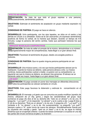 AFECTO NO-VERBAL
   DEFINICIÓN: Se trata de que todo el grupo exprese a una persona,
   sucesivamente, sentimientos positivos.

OBJETIVOS: Estimular el sentimiento de aceptación en grupo mediante expresión no
verbal.

CONSIGNAS DE PARTIDA: El juego se hace en silencio.

DESARROLLO: Un/a participante, con los ojos tapados, se sitúa en el centro y los
demás en círculo a su alrededor. Estos se la van acercando y le expresan sentimientos
positivos de forma no verbal, de la manera que deseen, durante un tiempo de 4-5
minutos. Luego la persona del centro cambia, hasta que participen todos/as los que
quieran.
 ABRAZOS MUSICALES COOPERATIVOS
    DEFINICIÓN: Se trata de saltar al compás de la música, abrazándose a un número
    progresivamente mayor de compañeros/as, hasta llegar a un gran abrazo final.

OBJETIVOS: Favorecer el sentimiento de grupo, desde una acogida positiva a
todos/as.

CONSIGNAS DE PARTIDA: Que no quede ninguna persona participante sin ser
abrazada.

DESARROLLO: Una música suena, a la vez que los/as participantes danzan por la
habitación. Cuando la música se detiene, cada persona abraza a otra. La música
continúa, los/as participantes vuelven a bailar, si quieren con su compañero/a. La
siguiente vez que la música se detiene, se abrazan tres personas. El abrazo se va
haciendo cada vez mayor, hasta llegar a un gran abrazo final.
 ¿UN QUÉ?
     DEFINICIÓN: El juego consiste en poner dos mensajes en diferentes direcciones.
     Todos los participantes se colocan sentados en círculo.

OBJETIVOS: Este juego favorece la distensión y estimula la        concentración en el
grupo.

DESARROLLO: El mensaje y el gesto que se comunica se puede modificar (apretón de
manos, utilización de un clip, goma...) según las características del grupo. Que
comienza el juego (A) dice al de su derecha (B): "esto es un abrazo" y le da uno, B
pregunta : "¿un qué?" y A le responde: "un abrazo" y se lo vuelve a dar. Luego B dice a
C (el de su derecha): "Esto es un abrazo" y le da uno, C pregunta a B : "¿un qué?" y A
contesta a B: "un abrazo" y se lo da. Así sucesivamente. La pregunta "¿un qué?"
siempre vuelve a "A", quien envía de nuevo los abrazos. Simultáneamente manda por
su izquierda otro menaje y gesto: "esto es un beso" y se lo da, se sigue la misma
dinámica que en el ejemplo anterior. Cuando los besos comienzan a cruzarse en una de
las partes del círculo comienza el jaleo y la diversión
 