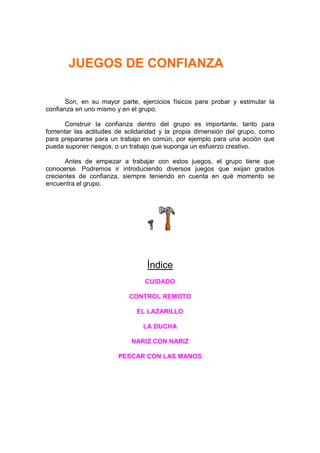 JUEGOS DE CONFIANZA

       Son, en su mayor parte, ejercicios físicos para probar y estimular la
confianza en uno mismo y en el grupo.

      Construir la confianza dentro del grupo es importante, tanto para
fomentar las actitudes de solidaridad y la propia dimensión del grupo, como
para prepararse para un trabajo en común, por ejemplo para una acción que
pueda suponer riesgos, o un trabajo que suponga un esfuerzo creativo.

       Antes de empezar a trabajar con estos juegos, el grupo tiene que
conocerse. Podremos ir introduciendo diversos juegos que exijan grados
crecientes de confianza, siempre teniendo en cuenta en qué momento se
encuentra el grupo.




                                 Índice
                                CUIDADO

                           CONTROL REMOTO

                              EL LAZARILLO

                                LA DUCHA

                            NARIZ CON NARIZ

                        PESCAR CON LAS MANOS
 