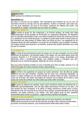 CUIDADO
   OBJETIVO:
   Favorecer la confianza en el grupo.

DESARROLLO:
Se hace un circuito con los objetos. Tres voluntarios que entrarán de uno en uno. El
voluntario recorre el circuito con los ojos abiertos. Vuelve a recorrerlo, pero esta vez,
con los ojos vendados. Sin que él se entere, quitamos los objetos del suelo. Los
compañeros le “dirigen” simulando que aún están los objetos.
 CONTROL REMOTO
    Se divide el grupo en dos subgrupos y se forman parejas, de modo que cada
    componente de las parejas se encuentren en subgrupos diferentes. Se disponen
bien en dos filas enfrentadas o bien una mitad ocupando el centro del círculo que forma
a su alrededor la otra mitad del grupo. La pareja no podrá estar frente a frente (esto es,
los miembros de cada pareja no deben estar uno frente al otro). Los jugadores de un
subgrupo llevan los ojos vendados. Los otros son los lazarillos, que no podrán moverse.
Los ciegos tendrán que alcanzar a su lazarillo, quienes sólo podrán llamarles una y otra
vez por su nombre.

 EL LAZARILLO
     La mitad de los participantes harán de ciegos con los ojos vendados y la otra mitad
     hacen de lazarillos. Los lazarillos eligen a los ciegos, sin que éstos sepan quién les
conduce. Durante 5 ó 10 minutos los lazarillos guían a los ciegos, llevándoles por
diferentes sitios y mostrándole objetos que deberán palpar y averiguar qué son.
Después hay un cambio de papeles, eligiendo de nuevo a la pareja.

Hay que poner especial cuidado en que el lazarillo guíe bien al ciego, porque si no, el
efecto del juego se invierte creando recelo y desconfianza.
 LA DUCHA
     Se divide a los jugadores en grupos de cuatro personas. Uno de ellos se queda
     firme con los ojos cerrados, mientras que los otros tres, colocados alrededor, le
hacen un ligero masaje con los dedos desde la cabeza hasta los pies, haciendo el
rumor de la ducha. Se hacen tres pases de champú con la palma de la mano y tres
pases de ducha.Se cambian los roles hasta que todos estén duchados.
 NARIZ CON NARIZ
     El grupo se dispone por parejas, entre cuyos miembros habrá una distancia de un
     metro aproximadamente. Uno de ellos debe permanecer inmóvil en su sitio, y el
otro tendrá los ojos vendados. A la señal, el ciego comienza a andar poco a poco,
intentando tocar con la punta de su nariz la de su pareja, que permanecerá con los ojos
abiertos, sin poder moverse y sin hablar. Tan sólo puede guiar al otro soplando
suavemente para indicar su posición. Luego conviene cambiar los papeles.
 PESCAR CON LAS MANOS
     Cada persona anda por una amplia sala con los ojos cerrados y en silencio.
     Cuando encuentra la mano de otra persona se coge a ella y caminan juntas hasta
encontrar una tercera persona, y así sucesivamente hasta estar todos unidos.
 