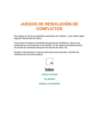 JUEGOS DE RESOLUCIÓN DE
             CONFLICTOS
Son juegos en los que se plantean situaciones de conflicto, o que utilizan algún
aspecto relacionado con éstas.

Unos hacen hincapié en el análisis de situaciones conflictivas, otros en los
problemas de comunicación en el conflicto, en las relaciones poder/sumisión,
en la toma de conciencia del punto de vista de los otros. etc.

Aportan a las personas y al grupo elementos para aprender a afrontar los
conflictos de una forma creativa.




                                   Índice
                               PUEDO ENTRAR

                                  TELARAÑA

                            ROBAR LA BANDERA
 