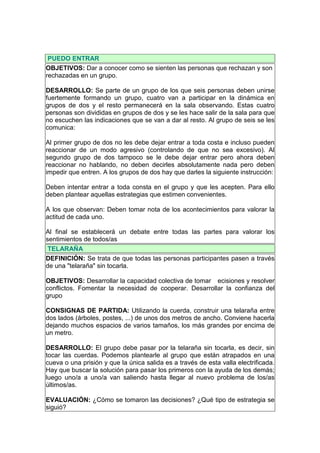 PUEDO ENTRAR
OBJETIVOS: Dar a conocer como se sienten las personas que rechazan y son
rechazadas en un grupo.

DESARROLLO: Se parte de un grupo de los que seis personas deben unirse
fuertemente formando un grupo, cuatro van a participar en la dinámica en
grupos de dos y el resto permanecerá en la sala observando. Estas cuatro
personas son divididas en grupos de dos y se les hace salir de la sala para que
no escuchen las indicaciones que se van a dar al resto. Al grupo de seis se les
comunica:

Al primer grupo de dos no les debe dejar entrar a toda costa e incluso pueden
reaccionar de un modo agresivo (controlando de que no sea excesivo). Al
segundo grupo de dos tampoco se le debe dejar entrar pero ahora deben
reaccionar no hablando, no deben decirles absolutamente nada pero deben
impedir que entren. A los grupos de dos hay que darles la siguiente instrucción:

Deben intentar entrar a toda consta en el grupo y que les acepten. Para ello
deben plantear aquellas estrategias que estimen convenientes.

A los que observan: Deben tomar nota de los acontecimientos para valorar la
actitud de cada uno.

Al final se establecerá un debate entre todas las partes para valorar los
sentimientos de todos/as
 TELARAÑA
DEFINICIÓN: Se trata de que todas las personas participantes pasen a través
de una "telaraña" sin tocarla.

OBJETIVOS: Desarrollar la capacidad colectiva de tomar ecisiones y resolver
conflictos. Fomentar la necesidad de cooperar. Desarrollar la confianza del
grupo

CONSIGNAS DE PARTIDA: Utilizando la cuerda, construir una telaraña entre
dos lados (árboles, postes, ...) de unos dos metros de ancho. Conviene hacerla
dejando muchos espacios de varios tamaños, los más grandes por encima de
un metro.

DESARROLLO: El grupo debe pasar por la telaraña sin tocarla, es decir, sin
tocar las cuerdas. Podemos plantearle al grupo que están atrapados en una
cueva o una prisión y que la única salida es a través de esta valla electrificada.
Hay que buscar la solución para pasar los primeros con la ayuda de los demás;
luego uno/a a uno/a van saliendo hasta llegar al nuevo problema de los/as
últimos/as.

EVALUACIÓN: ¿Cómo se tomaron las decisiones? ¿Qué tipo de estrategia se
siguió?
 