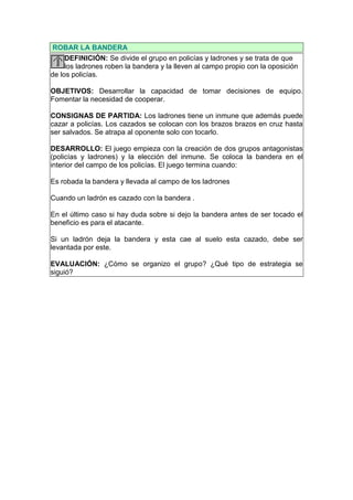 ROBAR LA BANDERA
     DEFINICIÓN: Se divide el grupo en policías y ladrones y se trata de que
     los ladrones roben la bandera y la lleven al campo propio con la oposición
de los policías.

OBJETIVOS: Desarrollar la capacidad de tomar decisiones de equipo.
Fomentar la necesidad de cooperar.

CONSIGNAS DE PARTIDA: Los ladrones tiene un inmune que además puede
cazar a policías. Los cazados se colocan con los brazos brazos en cruz hasta
ser salvados. Se atrapa al oponente solo con tocarlo.

DESARROLLO: El juego empieza con la creación de dos grupos antagonistas
(policías y ladrones) y la elección del inmune. Se coloca la bandera en el
interior del campo de los policías. El juego termina cuando:

Es robada la bandera y llevada al campo de los ladrones

Cuando un ladrón es cazado con la bandera .

En el último caso si hay duda sobre si dejo la bandera antes de ser tocado el
beneficio es para el atacante.

Si un ladrón deja la bandera y esta cae al suelo esta cazado, debe ser
levantada por este.

EVALUACIÓN: ¿Cómo se organizo el grupo? ¿Qué tipo de estrategia se
siguió?
 