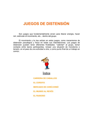 JUEGOS DE DISTENSIÓN

        Son juegos que fundamentalmente sirven para liberar energía, hacer
reír, estimular el movimiento, etc... dentro del grupo.

       El movimiento y la risa actúan en estos juegos, como mecanismos de
distensión psicológica y física en todas sus interrelaciones. Los juegos de
distensión pueden tener diferentes finalidades: "calentar" al grupo, tomar
contacto entre las/os participantes, romper una situación de monotonía o
tensión, en el paso de una actividad a otra, o como punto final de un trabajo en
común.




                                   Índice
                        CARRERA DE CABALLOS

                        EL CERDITO

                        MERCADO DE CHINÍ-CHINÓ

                        EL MUNDO AL REVÉS

                        EL RUIDOSO
 