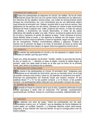 CARRERA DE CABALLOS
     Todos los participantes se disponen en círculo, de rodillas. Se ha de crear
     ambiente propio del inicio de una carrera hípica: llamadas por los altavoces,
los relinchos de los caballos, breves trotes, una vuelta de reconocimiento (para
ensayar los movimientos), etc. Los movimientos que se van alternando según
vaya diciendo el animador son: Galope: durante todo lo que dura la carrera, nos
golpeamos en las piernas con las manos. Siempre se vuelve a este movimiento
después de hacer cualquier otro. Valla: juntamos las manos, a modo de cascos
de caballos, y levantamos los brazos flexionados, a modo de las patas
delanteras del caballo al saltar una valla. Charco: ponemos la palma de la mano
en la boca y hacemos el sonido de salpicar el agua. Túnel: echamos le tronco
hacia delante hasta el suelo, y nos tapamos la cabeza con los brazos. Curva:
doblamos el tronco hacia la derecha o hacia la izquierda, según se diga, encima
de los compañeros. Público: momentáneos silbidos y aplausos. Finaliza la
carrera con la emoción de llegar a la meta. El animador se lanza al centro del
círculo tumbándose boca abajo y le siguen todos los jugadores encima de él.
 EL CERDITO
   Se sientan los participantes en círculo y se van pasando un objeto como si
   fuera un cerdito, que hay que mimar.

Cada uno, antes de pasarlo, ha de decir: "cerdito, cerdito, tú que eres tan bonito,
te doy un besito en…", dándole un beso al objeto. Cuando el objeto llegue al
primero, cada uno debe darle el beso en el sitio que ha dicho en la primera
ronda, pero ahora a la persona de su derecha.
 EL MERCADO DE CHINÍ-CHINÓ
    Se sienta a los participantes en círculo. El animador dice: "imaginaos que
    estamos en el mercado de chiní-chinó, que es un mercado chino, en el cual
se pueden comprar unas cosas y otras no, por ejemplo yo compraría una cama".
Entonces los participantes van diciendo cosas que quieren comprar. Si las
palabras llevan "i" u "o" no las pueden comprar, y si no llevan, sí las pueden
comprar. Los participantes deben descubrir por qué pueden comprar las cosas.
 EL MUNDO AL REVÉS
    Consiste en hacer lo contrario de lo que se dice, quedando eliminado el que
    se equivoque o tarde más en reaccionar. Por ejemplo: correr/pararse,
sentarse/de pié, reír/llorar, brazos en cruz/brazos cruzados, callarse/hablar, etc.


 EL RUIDOSO
    Se delimita una zona de juego. Todos los participantes con los ojos
    vendados menos uno, el "ruidoso", que se desplaza de forma trabajosa (a
cuatro patas, en cuclillas, botando…) y haciendo distintos ruidos cada pocos
segundos, al que intentan dar caza los demás. El que lo consiga pasa a ser el
nuevo ruidoso.
 
