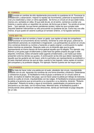 EL CORREO.
     Consiste en cambiar de sitio rápidamente procurando no quedarse sin él. Favorecer la
     atención y observación, mejorar la rapidez de movimientos, potenciar la expresividad
oral y la creatividad y crear un clima agradable. Se forma un círculo en el que están todos,
menos uno, sentados en sillas. El que esté de pie, en el centro, comienza a contar una
historia o cuento sobre un repartidor de correos, de forma que al decir: “ha venido el correo
para ...”(por ejemplo, los que tienen pantalones azules), todos los que cumplan este
requisito deberán intercambiar su sitio procurando no quedarse de pie. Como hay una silla
menos, el que quede sin asiento sustituye al narrador anterior, si ha logrado sentarse.

  ESTE SOY YO.
     Consiste en decir el nombre y hacer un gesto, que repiten el resto de compañeros.
     Favorecer el conocimiento de los nombres, fomentar la unión del grupo, potenciar la
desinhibición personal y la creatividad e imaginación. Los participantes se ponen en círculo.
Uno comienza diciendo su nombre y haciendo un gesto original, a continuación lo repiten
todos mientras se presentan. Después cada uno va diciendo algo que le guste,
representando al mismo tiempo de forma gestual aquello que ha elegido. Por ejemplo: soy
Ramón y me gusta jugar al baloncesto (y este hace los gestos propios de jugar a este
deporte). Entonces, todos simularán estar jugando al baloncesto; y así hasta que todos
presenten ante los demás sus gustos. A continuación se les dirá que deben representar
aquello que les gustaría ser de mayor; ante lo cual todos van representando su profesión y
el resto intentará adivinar de qué se trata; cuando lo han logrado, todos repiten el nombre
del compañero y la profesión elegida. Por ejemplo: Ramón quieres ser de mayor pintor.

  CULIPANDEO.
     Se trata de hacer rodar una pelota por el suelo, alrededor del círculo, impulsándola
     sólo con el culo. Aprender los nombres de una forma divertida y dinámica. Distenderse
y cohesionar al grupo. El facilitador/a invita al grupo a sentarse en un círculo sobre el
suelo, se explica el objetivo del juego, que es hacer pasar la pelota por debajo de todos/as,
dando la vuelta al círculo, impulsándolas con las nalgas. El facilitador/a empieza pasándose
la pelota a la persona que se encuentra a su izquierda o a su derecha, diciendo: “Roberto
culipandea”. Roberto la recibe y sigue el movimiento, pasándosela a la persona que se
encuentra a su otro lado, con la misma frase. Mientras tanto, el facilitador/a puede ir
introduciendo otras pelotas en ambas direcciones, dando por terminado el juego después
de un rato.
 