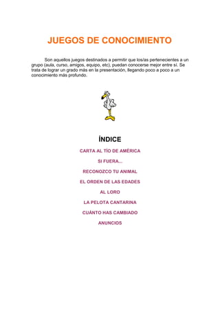 JUEGOS DE CONOCIMIENTO

       Son aquellos juegos destinados a permitir que los/as pertenecientes a un
grupo (aula, curso, amigos, equipo, etc), puedan conocerse mejor entre sí. Se
trata de lograr un grado más en la presentación, llegando poco a poco a un
conocimiento más profundo.




                                 ÍNDICE
                        CARTA AL TÍO DE AMÉRICA

                                 SI FUERA...

                         RECONOZCO TU ANIMAL

                        EL ORDEN DE LAS EDADES

                                  AL LORO

                          LA PELOTA CANTARINA

                         CUÁNTO HAS CAMBIADO

                                 ANUNCIOS
 