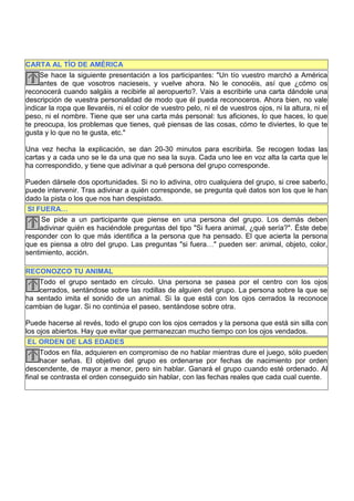 CARTA AL TÍO DE AMÉRICA
     Se hace la siguiente presentación a los participantes: "Un tío vuestro marchó a América
     antes de que vosotros nacieseis, y vuelve ahora. No le conocéis, así que ¿cómo os
reconocerá cuando salgáis a recibirle al aeropuerto?. Vais a escribirle una carta dándole una
descripción de vuestra personalidad de modo que él pueda reconoceros. Ahora bien, no vale
indicar la ropa que llevaréis, ni el color de vuestro pelo, ni el de vuestros ojos, ni la altura, ni el
peso, ni el nombre. Tiene que ser una carta más personal: tus aficiones, lo que haces, lo que
te preocupa, los problemas que tienes, qué piensas de las cosas, cómo te diviertes, lo que te
gusta y lo que no te gusta, etc."

Una vez hecha la explicación, se dan 20-30 minutos para escribirla. Se recogen todas las
cartas y a cada uno se le da una que no sea la suya. Cada uno lee en voz alta la carta que le
ha correspondido, y tiene que adivinar a qué persona del grupo corresponde.

Pueden dársele dos oportunidades. Si no lo adivina, otro cualquiera del grupo, si cree saberlo,
puede intervenir. Tras adivinar a quién corresponde, se pregunta qué datos son los que le han
dado la pista o los que nos han despistado.
 SI FUERA…
     Se pide a un participante que piense en una persona del grupo. Los demás deben
     adivinar quién es haciéndole preguntas del tipo "Si fuera animal, ¿qué sería?". Éste debe
responder con lo que más identifica a la persona que ha pensado. El que acierta la persona
que es piensa a otro del grupo. Las preguntas "si fuera…" pueden ser: animal, objeto, color,
sentimiento, acción.

RECONOZCO TU ANIMAL
    Todo el grupo sentado en círculo. Una persona se pasea por el centro con los ojos
    cerrados, sentándose sobre las rodillas de alguien del grupo. La persona sobre la que se
ha sentado imita el sonido de un animal. Si la que está con los ojos cerrados la reconoce
cambian de lugar. Si no continúa el paseo, sentándose sobre otra.

Puede hacerse al revés, todo el grupo con los ojos cerrados y la persona que está sin silla con
los ojos abiertos. Hay que evitar que permanezcan mucho tiempo con los ojos vendados.
 EL ORDEN DE LAS EDADES
     Todos en fila, adquieren en compromiso de no hablar mientras dure el juego, sólo pueden
     hacer señas. El objetivo del grupo es ordenarse por fechas de nacimiento por orden
descendente, de mayor a menor, pero sin hablar. Ganará el grupo cuando esté ordenado. Al
final se contrasta el orden conseguido sin hablar, con las fechas reales que cada cual cuente.
 