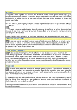AL LORO
Se reparte a cada jugador una cuartilla. Se divide en cuatro partes iguales con el lápiz, y se
escribe de izquierda a derecha y de arriba abajo, lo siguiente: lo que suele hacer un domingo
por la tarde; su afición favorita; lo que más le gusta encontrar en las personas; el deseo que
pediría a un hada.

Una vez rellenas, se recogen y barajan, para ser repartidas de nuevo, sin que a nadie le toque
   la suya.

    En este momento, cada jugador deberá encontrar al dueño de la tarjeta sin mostrarla a
ninguno de los otros y sin hacer preguntas directas. Solo sirve la intuición y el conocimiento
que tengamos de los otros.

Cuando se encuentra al dueño, se escribe el nombre en la cuartilla y se la pega en el pecho.
 LA PELOTA CANTARINA
     Se ata una cuerda a un balón que no haga daño (de espuma). Se forma un círculo y una
     persona se coloca en el interior con los ojos tapados, esta tira la pelota, un miembro del
círculo recoge la pelota y ha de cantar una canción procurando no ser reconocido/a. Si es
reconocido/ pasa al centro y vuelve a tirar.

 CUÁNTO HAS CAMBIADO
    De dos en dos forman pares. Frente a frente de pie. Se observan unos instantes. Sin
    hablar (si aguantan). “Ahora daros la espalda” y mientras estáis de espaldas cada uno se
cambia en si mismo algo. Cuando está hecho el cambio se avisa al otro “Ya está”. Cuando
están los dos se vuelven a poner de frente. Ahora tienen que decir el uno al otro todos los
cambios que ha hecho. Se pueden puntuar los cambios observados. Los fallos pueden usarse
para perder puntos.

 ANUNCIOS
      Cada persona del grupo escribe un anuncio sobre si mismo. Debe intentar venderse lo
     mejor que pueda a un supuesto comprador. Cuando ha concluido esta fase, todos los
anuncios se colocan en una bolsa o sombrero y cada persona elige un anuncio que leerá en
alto e intentará adivinar quién lo escribió.

Es necesario que cada uno intente explicar por qué considera que lo escribió esa persona y no
otra. La última fase consiste en que cada uno resuma esta experiencia por medio de la
siguiente oración “me he dado cuenta ...”

Este juego debe hacerse con un grupo donde los miembros se conozcan bien entre ellos de lo
contrario no resultará.
 