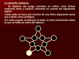 La estrella solitaria: El objetivo del juego consiste en retirar ocho fichas mediante salto y captura, teniendo en cuenta las siguientes reglas: Cada salto se hace por encima de una ficha adyacente hacia una casilla vacía contigua. En cada jugada, al efectuar el salto, la ficha intermedia sobre la que se salta se retira del tablero. 