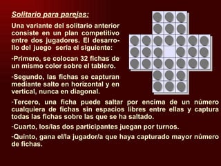 Tercero, una ficha puede saltar por encima de un número cualquiera de fichas sin espacios libres entre ellas y captura todas las fichas sobre las que se ha saltado. Cuarto, los/las dos participantes juegan por turnos. Quinto, gana el/la jugador/a que haya capturado mayor número de fichas. Solitario para parejas: Una variante del solitario anterior  consiste en un plan competitivo entre dos jugadores. El desarro- llo del  juego sería el siguiente: Primero, se colocan 32 fichas de un mismo color sobre el tablero. Segundo, las fichas se capturan mediante salto en horizontal y en vertical, nunca en diagonal. 