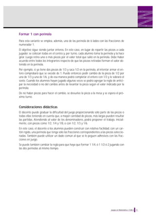 Formar 1 con perinola
Para esta variante se emplea, además, una de las perinola de 6 lados con las fracciones de
numerador 1.
El objetivo sigue siendo juntar enteros. En este caso, en lugar de repartir las piezas a cada
jugador, se colocan todas en el centro y, por turno, cada alumno toma la perinola y la hace
girar. Luego retira una o más piezas por el valor total que salió en la perinola. Debe haber
acuerdo entre todos los integrantes respecto de que las piezas retiradas forman el valor ob-
tenido en la perinola.
Por ejemplo, si ya tiene dos piezas de 1/3 y saca 1/2 en la perinola, al intentar armar el en-
tero comprobará que se excede de 1. Puede entonces pedir cambio de la pieza de 1/2 por
una de 1/3 y una de 1/6, y de esa manera podrá completar el entero con 1/3 y le sobrará el
sexto. Cuando los alumnos hayan jugado algunas veces se podrá agregar la regla de antici-
par la necesidad o no del cambio antes de levantar la pieza según el valor indicado por la
perinola.
De no haber piezas para hacer el cambio, se devuelve la pieza a la mesa y se espera el pró-
ximo turno.
Consideraciones didácticas
El docente puede graduar la dificultad del juego proporcionando sólo parte de las piezas o
todas ellas teniendo en cuenta que, a mayor cantidad de piezas, más largas pueden resultar
las partidas. Atendiendo al valor de los denominadores, podrá proponer el trabajo, inicial-
mente, con piezas como 1/2, 1/4 y 1/8, o con 1/2, 1/3 y 1/6.
En este caso, el docente o los alumnos pueden construir con relativa facilidad, con un car-
tón rígido, una perinola que tenga sólo las fracciones correspondientes a las piezas seleccio-
nadas. También puede utilizar un dado común al que se le peguen adhesivos con las frac-
ciones en juego.
Se puede también cambiar la regla para que haya que formar 1 1/4, ó 1 1/2 ó 2 jugando con
las dos perinolas al mismo tiempo.
11Juegos en Matemática • EGB 2
 