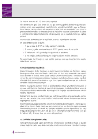 Material para docentes
Se trata de acercarse a 1 1/2 tanto como se pueda.
Para decidir quién gana cada ronda, una vez que los tres jugadores declararon que no quie-
ren más cartas, cada uno/a calcula cuánto tiene (la suma de sus cartas) y pone su ficha so-
bre el número correspondiente a la suma de sus cartas en la “recta numérica”, con lo cual es
prácticamente inmediata la comparación de las fracciones resultado. Se muestran las cartas
y controlan entre todos. Si alguien no está de acuerdo con el resultado, tiene que explicar
por qué.
Cuando todos acuerdan quién es el ganador, se anota el puntaje de la ronda.
En cada ronda se juega un punto.
• El que se pasa de 1 1/2, no recibe puntos en esa ronda.
• Si un solo jugador sumó exactamente 1 1/2 , gana el punto de esa ronda.
• Si nadie sumó 1 1/2, gana el punto quien más se aproximó.
• Si hay empate, se fracciona el punto en partes iguales (medios o tercios).
Se pueden jugar 4 u 8 rondas en cada partido, para que cada uno tenga la misma oportu-
nidad de ser “cartero”.
Consideraciones didácticas
Los denominadores de las fracciones en juego favorecen el trabajo con fracciones equiva-
lentes, para realizar las sumas. Por otra parte, tener a la vista la recta numérica con las uni-
dades divididas en octavos puede ayudar tanto a sumar fracciones como a compararlas y fa-
vorecer las representaciones mentales de fracciones equivalentes, lo que ayuda a construir
el sentido de la suma de fracciones, en lugar de apoyarse en algoritmos que son fácilmente
olvidados si se desconoce su origen.
Durante el juego, los alumnos tienen la oportunidad de utilizar y fundamentar (cuando se
agregue explícitamente el pedido de hacerlo) estrategias para el cálculo mental de sumas de
fracciones de distinto denominador. Además pondrán en juego procedimientos de compa-
ración y ordenación.
Es importante que sean los alumnos los que controlen y analicen si las sumas y las compa-
raciones son correctas o no, debiendo el docente intervenir sólo en el caso de que ellos no
se pongan de acuerdo.
Si las fracciones que aparecen en las cartas tienen distintos denominadores, tendrán que ex-
plorar cómo operar. Podría pasar que, para sumar cartas, los alumnos vayan agrupando
mentalmente partes de la fracción. Por ejemplo, si alguien tiene las siguientes cartas: 3/4 y
5/8 puede descomponer los 5/8 en 2/8, que con el 3/4 completan el primer entero, y ver que
le “sobran” 3/8 y diría que tiene “un entero y tres octavos”.
Actividades complementarias
Como primera actividad, y para permitir una familiarización con todo el mazo, se pueden
colocar todas las cartas boca abajo mezcladas, en el centro de la mesa, y los alumnos, orga-
14
 