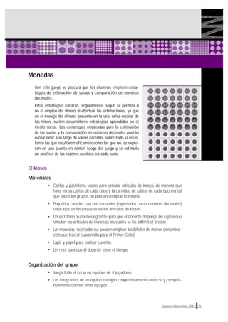 25Juegos en Matemática • EGB 2
Monedas
Con este juego se procura que los alumnos empleen estra-
tegias de estimación de sumas y comparación de números
decimales.
Estas estrategias variarán, seguramente, según se permita o
no el empleo del dinero al efectuar las estimaciones, ya que
en el manejo del dinero, presente en la vida extra-escolar de
los niños, suelen desarrollarse estrategias aprendidas en el
medio social. Las estrategias empleadas para la estimación
de las sumas y la comparación de números decimales podrán
evolucionar a lo largo de varias partidas, sobre todo si éstas,
tanto las que resultaron eficientes como las que no, se expre-
san en una puesta en común luego del juego y se estimula
un análisis de las razones posibles en cada caso.
El kiosco
Materiales
• Cajitas y pastilleros vacíos para simular artículos de kiosco, de manera que
haya varias cajitas de cada clase y la cantidad de cajitas de cada tipo sea tal
que todos los grupos no puedan comprar lo mismo.
• Pequeños carteles con precios reales (expresados como números decimales)
colocados en los paquetes de los artículos de kiosco
• Un escritorio o una mesa grande, para que el docente disponga las cajitas que
simulan los artículos de kiosco (a los cuales se les adhirió el precio)
• Las monedas recortadas (se pueden emplear los billetes de menor denomina-
ción que trae el cuadernillo para el Primer Ciclo)
• Lápiz y papel para realizar cuentas
• Un reloj para que el docente tome el tiempo
Organización del grupo
• Juega todo el curso en equipos de 4 jugadores.
• Los integrantes de un equipo trabajan cooperativamente entre sí, y competi-
tivamente con los otros equipos.
 