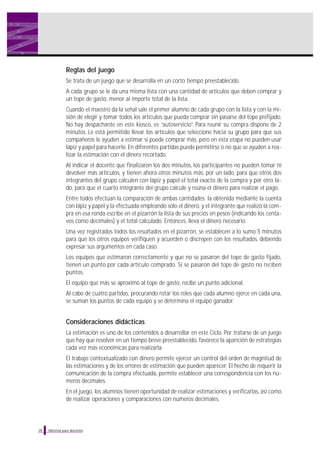 Material para docentes
Reglas del juego
Se trata de un juego que se desarrolla en un corto tiempo preestablecido.
A cada grupo se le da una misma lista con una cantidad de artículos que deben comprar y
un tope de gasto, menor al importe total de la lista.
Cuando el maestro da la señal sale el primer alumno de cada grupo con la lista y con la mi-
sión de elegir y tomar todos los artículos que pueda comprar sin pasarse del tope prefijado.
No hay despachante en este kiosco, es “autoservicio”. Para reunir su compra dispone de 2
minutos. Le está permitido llevar los artículos que seleccione hacia su grupo para que sus
compañeros le ayuden a estimar si puede comprar más, pero en esta etapa no pueden usar
lápiz y papel para hacerlo. En diferentes partidas puede permitirse o no que se ayuden a rea-
lizar la estimación con el dinero recortado.
Al indicar el docente que finalizaron los dos minutos, los participantes no pueden tomar ni
devolver más artículos, y tienen ahora otros minutos más, por un lado, para que otros dos
integrantes del grupo calculen con lápiz y papel el total exacto de la compra y por otro la-
do, para que el cuarto integrante del grupo calcule y reúna el dinero para realizar el pago.
Entre todos efectúan la comparación de ambas cantidades: la obtenida mediante la cuenta
con lápiz y papel y la efectuada empleando sólo el dinero, y el integrante que realizó la com-
pra en esa ronda escribe en el pizarrón la lista de sus precios en pesos (indicando los centa-
vos como decimales) y el total calculado. Entonces, lleva el dinero necesario.
Una vez registrados todos los resultados en el pizarrón, se establecen a lo sumo 5 minutos
para que los otros equipos verifiquen y acuerden o discrepen con los resultados, debiendo
expresar sus argumentos en cada caso.
Los equipos que estimaron correctamente y que no se pasaron del tope de gasto fijado,
tienen un punto por cada artículo comprado. Si se pasaron del tope de gasto no reciben
puntos.
El equipo que más se aproximó al tope de gasto, recibe un punto adicional.
Al cabo de cuatro partidas, procurando rotar los roles que cada alumno ejerce en cada una,
se suman los puntos de cada equipo y se determina el equipo ganador.
Consideraciones didácticas
La estimación es uno de los contenidos a desarrollar en este Ciclo. Por tratarse de un juego
que hay que resolver en un tiempo breve preestablecido, favorece la aparición de estrategias
cada vez más económicas para realizarla.
El trabajo contextualizado con dinero permite ejercer un control del orden de magnitud de
las estimaciones y de los errores de estimación que pueden aparecer. El hecho de requerir la
comunicación de la compra efectuada, permite establecer una correspondencia con los nú-
meros decimales.
En el juego, los alumnos tienen oportunidad de realizar estimaciones y verificarlas, así como
de realizar operaciones y comparaciones con números decimales.
26
 