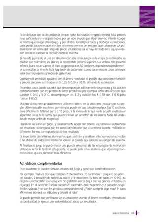27Juegos en Matemática • EGB 2
Es de destacar que la circunstancia de que todos los equipos tengan la misma lista, pero no
haya suficiente material para todos, por un lado, impide que algún alumno intente recoger
lo mismo que recoge otro equipo, y por el otro, los obliga a hacer y deshacer estimaciones,
pues puede sucederles que al volver a la mesa a retirar un artículo (que calcularon que po-
dían llevar sin salirse del rango de precio establecido) ya lo haya retirado otro equipo y de-
ban entonces cambiar la decisión sobre la marcha.
Si no está permitido el uso del dinero recortado como ayuda en la etapa de estimación, es
posible que redondeen los precios al entero más cercano superior o al entero más próximo
inferior (para evitar superar el tope de gasto) o a los 50 centavos, dependiendo posiblemen-
te su elección de si en la lista hay cosas de poco valor (como caramelos) o cosas de mayor
valor (como paquetes grandes de galletitas).
Cuando está permitido ayudarse con el dinero recortado, es posible que aproximen también
a precios cercanos terminados en $ 0,25, $ 0,50 y $ 0,75, afinando la estimación.
En ambos casos puede suceder que descompongan aditivamente los precios y los asocien
componiéndolos con los precios de otros productos (por ejemplo, entre dos artículos que
cuesten $ 0,40 y $ 2,10, descompongan en $ 2 y asocien los $ 0,10 con $ 0,40 para
formar $ 0,50).
Muchos de los niños probablemente utilicen el dinero en la vida extra-escolar con estrate-
gias diferentes a las escolares: por ejemplo, puede ser que calculen mal por 5 ó 10 centavos,
pero difícilmente fallarán por 5 ó 10 pesos, a la inversa de lo que suele ocurrir si utilizan el
algoritmo usual de la suma, que puede causar un “arrastre” de los errores hacia las unida-
des de mayor orden de magnitud.
El realizar las sumas en papel, y paralelamente operar con dinero, les permite el autocontrol
del resultado, suponiendo que los niños identificaron que a la misma cuenta, realizada de
diferentes formas, corresponde un único resultado.
Es importante que sean los alumnos los que controlen y analicen si las sumas son correctas
o no, debiendo el docente intervenir sólo en el caso de que ellos no se pongan de acuerdo.
Al finalizar el juego se puede hacer una puesta en común de las estrategias de estimación
utilizadas. A fin de facilitar esta puesta, se puede pedir a los alumnos que vayan registran-
do las ideas que les parezcan más eficientes.
Actividades complementarias
En el cuaderno se pueden simular estados del juego y pedir que tomen decisiones.
Por ejemplo: “Tu lista dice que compres 2 chocolatines, 10 caramelos, 1 paquete de galleti-
tas saladas, 2 paquetes de galletitas dulces y 4 chupetines. Tu tope de gasto en $ 5,50. Ya
elegiste un chocolatín y un paquete de galletitas dulces (aquí dar los precios utilizados en
el juego). En el escritorio-kiosco quedan 20 caramelos, dos chupetines y 2 paquetes de ga-
lletitas saladas (y se dan los precios correspondientes). ¿Podés comprar algo más? En caso
afirmativo, nombrá los artículos y calculá el total”.
Se puede permitir que verifiquen sus estimaciones usando el dinero recortado, teniendo así
la oportunidad de ejercer una autovalidación sobre sus resultados.
 