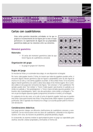 29Juegos en Matemática • EGB 2
Cartas con cuadriláteros
Estas cartas permiten desarrollar actividades en las que se
propicia el reconocimiento de las figuras por la clase a la que
pertenecen o la explicitación de alguna de sus propiedades
geométricas dadas por las relaciones entre sus elementos.
Memotest geométrico
Materiales
• 18 cartas del memotest geométrico (sólo las que
tienen figuras de cuadriláteros convexos)
Organización del grupo
• Se juega en grupos de 4 alumnos.
Reglas del juego
Se mezclan las fichas y se acomodan boca abajo, en una disposición rectangular.
Por turno, cada jugador levanta 2 fichas, de manera que todos los jugadores puedan verlas; si
encuentra alguna relación geométrica (tipo de figuras o propiedades) entre las dos figuras la
enuncia en voz alta y, si los demás jugadores acuerdan, se lleva ambas fichas. Si no encuentra
alguna relación geométrica, las vuelve a ubicar boca abajo en los mismos lugares. No se consi-
dera válido en este juego decir al levantar dos figuras: “Son convexas” o “Son cuadriláteros”. Por
ejemplo, pueden decir “Son rombos” o “Tienen 4 lados iguales” para levantar el cuadrado y un
rombo no cuadrado, o “Son paralelogramos” o “Tienen 2 pares de lados opuestos paralelos” y no
levantar sólo el paralelogramo “típico” sino dos particulares, como rombo y rectángulo o “Tie-
nen un par de ángulos opuestos iguales (congruentes) al levantar el rombo y el rectángulo.
En cualquiera de los dos casos, se le cede el turno al siguiente jugador, hasta que no queden
más fichas. Gana quien levantó más fichas. Si hay desacuerdo, deben exponer sus posiciones y
justificarlas. Sólo si agotada esta instancia no se llega a un acuerdo pueden pedir la interven-
ción del docente.
Consideraciones didácticas
Este juego permite trabajar con diferentes clasificaciones de cuadriláteros convexos y, even-
tualmente, con las intersecciones entre las clases de cuadriláteros, utilizando en las argumen-
taciones, entre otras, las nociones de paralelismo, perpendicularidad y ángulo.
En el desarrollo, los alumnos tendrán la oportunidad de poner en juego sus capacidades para
clasificar, describir, analizar propiedades y formularlas en forma oral.
 