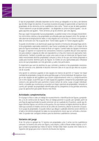 El tipo de propiedades utilizadas dependerá de los temas ya trabajados en la clase y del dominio
que de ellas tengan los alumnos. En sucesivas ocasiones de juego irá apareciendo un repertorio de
propiedades de los elementos de los cuadriláteros tales como: ”Tienen un par de lados paralelos",
“Tienen solamente un par de lados paralelos”, “Las diagonales se cortan en partes iguales”, “Los án-
gulos opuestos son iguales”, “Tiene al menos un eje de simetría”, por citar algunas.
Para que vayan incorporando nuevas propiedades, se podrán incluir en la consigna inicial distin-
tas restricciones relativas a las propiedades ya utilizadas para que busquen otras. Por ejemplo, si
sólo observan la longitud de los lados, o si los ángulos son o no rectos, o si tienen o no igual me-
dida, la restricción será “No se puede decir ‘Tienen lados iguales’ ni ‘Tienen ángulos iguales’.”
Se puede encomendar a un alumno por grupo que durante el transcurso del juego haga una lis-
ta las propiedades expresadas oralmente y que fueron aceptadas por todos, y un croquis de los
pares de figuras levantadas, de modo de llevar un registro. Cuando todos los equipos terminaron
de jugar, se exponen en el pizarrón las conclusiones. Entonces se podrán discutir estas expresio-
nes para analizar si algunas de ellas son equivalentes y si hay otra manera de expresarlas mate-
máticamente. También es posible que surjan unos casos en que un mismo par de figuras levan-
tados mencionando distintas propiedades comunes y otros en los que una misma propiedad es
usada para levantar distintos pares de figuras. Se tendrá así una oportunidad para reflexionar
acerca de qué propiedades son más generales y cuáles más particulares.
Es importante que sean los alumnos los que controlen y analicen si las propiedades menciona-
das son correctas o no, debiendo el docente intervenir sólo en el caso de que ellos no se pusie-
ran de acuerdo.
Una opción es comenzar jugando en dos equipos de manera de permitir el "repaso” de mayor
cantidad de propiedades y luego de varios partidos jugar en forma individual. Al organizar el jue-
go en dos equipos de dos jugadores que actúen cooperativamente entre sí y competitivamente
con el otro equipo, se permite que en cada equipo los jugadores compartan las propiedades que
conocen y las aprovechen para aumentar el pozo común de cartas. Luego, al jugar individual-
mente, es posible que reconozcan y recuerden un mayor repertorio de propiedades, tomando en
cuenta, por ejemplo, las propiedades identificadas por los compañeros en las partidas anteriores,
y que las aprovechen para poder llevarse más fichas.
Actividades complementarias
En el juego se lleva a cabo un trabajo de reconocimiento e identificación de figuras y propieda-
des, y no de construcción de figuras. Para un trabajo posterior se puede, por ejemplo, partir de
una hoja de papel punteado (se puede comenzar con un cuadrado de 25 puntos), y pedir que di-
bujen distintas figuras con vértices en los puntos. De esta manera se logran disminuir las dificul-
tades que ocasiona el empleo correcto de los útiles de Geometría y liberar la atención a la pues-
ta en juego de propiedades. Se puede indicar que dibujen cuadrados distintos (serán distintos si
el lado es de distinta longitud), los lados no necesariamente tienen que ser verticales u horizon-
tales. Se pueden dar consignas similares para los distintos cuadriláteros convexos.
Variantes del juego
A las 18 cartas se agregan las 12 tarjetas con propiedades y las 2 cartas con los cuadriláteros
cóncavos. Se levanta una carta con figura y una tarjeta, y sólo se llevan ambas tarjetas si la fi-
gura cumple la propiedad que indica la tarjeta. Siempre debe haber acuerdo entre todos los in-
tegrantes del grupo para tener el derecho de llevarse las tarjetas.
30 Material para docentes
 
