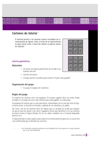 Cartones de lotería
El material permite a los alumnos realizar actividades de re-
conocimiento de figuras, tanto a través de la representación
(a quien dicta) como a través del nombre (a quienes ubican
las tarjetas).
Lotería geométrica
Materiales
• 20 cartas con figuras geométricas de un lado y sus
nombres del otro
• Cartones de lotería
• Lentejas, porotos o piedritas para anotar (15 para cada jugador)
Organización del grupo
• Se juega en equipos de 4 alumnos.
Reglas del juego
Se reparten los cartones entre tres jugadores. El restante jugador dicta esa ronda. Puede
acordarse si se juega con uno o dos cartones para cada jugador, en cada juego.
Se preparan las tarjetas que se usan para dictar, colocándolas con la cara que tiene la figu-
ra hacia arriba, se mezclan sin mirarlas, cuidando de no voltearlas, y se apilan.
Por turno, uno de los alumnos dicta las figuras que va sacando de la pila que preparó,
sin que la vean los demás, y los otros 3 jugadores tienen que identificar si en sus cartones
de lotería tienen la figura dictada. De ser así, deben señalarla con el material disponible
(poroto, etc.).
La figura dictada se coloca aparte, para usarla en el control posterior (para eso, se usa la otra
cara confirmando que el dictado fue correcto).
33Juegos en Matemática • EGB 2
6
6 Los materiales y juegos presentados son una adaptación de los que aparecen en Juega y aprende
(op. cit.) de Irma Fuenlabrada.
 