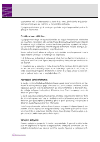 Quien primero llena su cartón se anota el punto de esa ronda, previo control de que el dic-
tado fue correcto y de que realmente se marcaron bien las figuras.
El juego se puede realizar por 4 rondas para que todos tengan la oportunidad de dictar fi-
guras y de reconocerlas.
Consideraciones didácticas
El juego permite trabajar con algunos contenidos del bloque “Procedimientos relacionados
con el quehacer matemático”, tales como definición de conceptos y relaciones, investigación
de validez de las generalizaciones y uso del vocabulario geométrico a propósito de las figu-
ras, sus elementos y propiedades, poniendo en juego asimismo las nociones de ángulo, cla-
sificación de los ángulos, paralelismo y perpendicularidad.
Permite realizar identificaciones de las figuras en dos sentidos: entre la representación de la
figura mediante un dibujo y su nombre y/o sus propiedades.
Es de destacar que la dinámica de los juegos de lotería favorece el perfeccionamiento de es-
trategias de identificación de figuras, porque gana quien primero avisa que terminó de lle-
nar el cartón.
Es importante que se aproveche el hecho de que las fichas contienen distinta información
en cada cara, usando la de la figura para dictar, lo que obliga a quien dicta a reconocer y re-
cordar los aspectos principales o directamente el nombre de la figura, y luego se puede con-
trolar, a partir de la otra cara, el resultado de la acción.
Actividades complementarias
Se pueden ejercitar el dictado y el dibujo de figuras usando los cartones de lotería: por tur-
no, uno de los integrantes del grupo toma un cartón y, sin mostrárselo a los demás, dicta las
figuras que aparecen en él; los demás tienen que anotar el nombre o la descripción dicta-
dos y dibujar las figuras en el cuaderno. Al terminar, se verifica si corresponden o no a las
del cartón, y se corrigen.
Se puede aprovechar para discutir, por ejemplo, en el caso en que se dicte solamente “Tiene
dos lados rectos y uno curvo”, que se considera correcta una figura que no se parezca a la
del cartón, pero que cumpla la propiedad, y que si se quiere que esa figura se parezca a la
del cartón, quizás haya que dictar más información.
También se pueden simular partidas, dibujando dos cartones y dando algunas figuras (o pro-
piedades, si se está jugando con la segunda versión), y preguntando quién ganaría si se dic-
tara en ese orden; o preguntando si con las mismas fichas dictadas, si hubieran salido en al-
gún otro orden, podría haber ganado el otro jugador.
Variantes del juego
Para esta variante se agregan las 10 tarjetas con propiedades. Si quien dicta utiliza las tar-
jetas con propiedades, en lugar de las tarjetas con una sola figura, al mencionar cada pro-
piedad, los demás tienen que tratar de identificar todas las figuras de su cartón que verifi-
34 Material para docentes
 