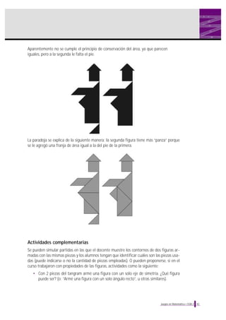 La paradoja se explica de la siguiente manera: la segunda figura tiene más “panza” porque
se le agregó una franja de área igual a la del pie de la primera.
Actividades complementarias
Se pueden simular partidas en las que el docente muestre los contornos de dos figuras ar-
madas con las mismas piezas y los alumnos tengan que identificar cuáles son las piezas usa-
das (puede indicarse o no la cantidad de piezas empleadas). O pueden proponerse, si en el
curso trabajaron con propiedades de las figuras, actividades como la siguiente:
• Con 2 piezas del tangram armé una figura con un solo eje de simetría. ¿Qué figura
puede ser? (o: “Armé una figura con un solo ángulo recto”, u otras similares).
43Juegos en Matemática • EGB 2
Aparentemente no se cumple el principio de conservación del área, ya que parecen
iguales, pero a la segunda le falta el pie.
 