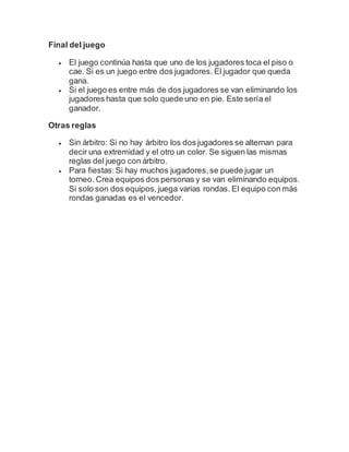 Final del juego
 El juego continúa hasta que uno de los jugadores toca el piso o
cae. Si es un juego entre dos jugadores. El jugador que queda
gana.
 Si el juego es entre más de dos jugadores se van eliminando los
jugadores hasta que solo quede uno en pie. Este sería el
ganador.
Otras reglas
 Sin árbitro: Si no hay árbitro los dos jugadores se alternan para
decir una extremidad y el otro un color. Se siguen las mismas
reglas del juego con árbitro.
 Para fiestas:Si hay muchos jugadores,se puede jugar un
torneo. Crea equipos dos personas y se van eliminando equipos.
Si solo son dos equipos,juega varias rondas. El equipo con más
rondas ganadas es el vencedor.
 