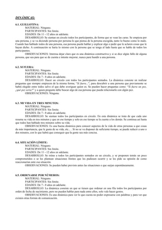 DINÁMICAS:

6.1. GUILLOTINA:
         MATERIAL: Ninguno.
         PARTICIPANTES: Sin límite.
         EDADES: De 11 - 12 años en adelante.
         DESARROLLO: Se sientan en circulo todos los participantes, de forma que se vean las caras. Se empieza por
una persona, y se va diciendo persona por persona lo que piensa de la persona escogida, tanto lo bueno como lo malo.
Cuando han hablado todos de una persona, esa persona puede hablar y explicar algo o pedir que le aclaren cosas que le
hayan dicho. A continuación se haría lo mismo con la persona que se tenga al lado hasta que se hable de todos los
participantes.
         OBSERVACIONES: Interesa dejar claro que es una dinámica constructiva y si se dice algún fallo de alguna
persona, que sea para que se de cuenta e intente mejorar, nunca para hundir a una persona.


6.2. SI FUERA:
         MATERIAL: Ninguno.
         PARTICIPANTES: Sin límite.
         EDADES: De 7 - 8 años en adelante.
         DESARROLLO: Hacer un circulo con todos los participantes sentados. La dinámica consiste en realizar
preguntas que siempre empiecen de la misma forma; “Si fuera...”, para descubrir a una persona que previamente se
habrá elegido entre todos salvo el que debe averiguar quien es. Se pueden hacer preguntas como: “Si fuera un pez,
¿qué pez seria?” y a quien pregunte debe buscar algo de esa persona que pueda relacionarlo con algún pez.
         OBSERVACIONES: Ninguna.


6.3. MI VIDA EN TRES MINUTOS:
        MATERIAL: Ninguno.
        PARTICIPANTES: Sin límite.
        EDADES: De 7 - 8 años en adelante.
        DESARROLLO: Se sientan todos los participantes en circulo. En esta dinámica se trata de que cada uno
resuma su vida en tres minutos y que en ese tiempo y solo en ese tiempo se la cuente a los demás. Se continua así hasta
que todos han hablado tres minutos sobre su vida.
        OBSERVACIONES: Es una buena dinámica para conocer aspectos de la vida de otras personas a que cosas
da más importancia, que le gusta de su vida, etc... . Si no se va disponer de suficiente tiempo, se puede reducir a uno o
dos minutos, con lo que habrá que conseguir que la gente sea más concisa.


6.4. SITUACIÓN LÍMITE:
        MATERIAL: Ninguno.
        PARTICIPANTES: Sin límite.
        EDADES: De 11 - 12 años en adelante.
        DESARROLLO: Se reúne a todos los participantes sentados en un circulo, y se proponen temás un poco
comprometidos o se les plantean situaciones límites que les pudiesen ocurrir y se les pide su opinión de como
reaccionarían ante esa situación.
        OBSERVACIONES: Se pueden haber previsto antes las situaciones o que surjan espontáneamente.


6.5. ORDENARSE POR NÚMEROS:
         MATERIAL: Ninguno.
         PARTICIPANTES: Sin límite.
         EDADES: De 7 - 8 años en adelante.
         DESARROLLO: La dinámica consiste en que se tienen que ordenar en una fila todos los participantes por
orden de fecha de nacimiento, pero no pueden hablar para nada entre ellos, solo vale hacer gestos.
         OBSERVACIONES: Es una dinámica para ver lo que cuesta no poder expresarse con palabras y para ver que
existen otras formás de comunicación.
 