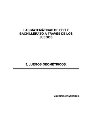 LAS MATEMÁTICAS DE ESO Y
BACHILLERATO A TRAVÉS DE LOS
JUEGOS
5. JUEGOS GEOMÉTRICOS.
MAURICIO CONTRERAS
 