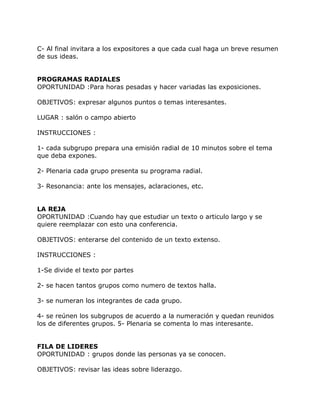 C- Al final invitara a los expositores a que cada cual haga un breve resumen
de sus ideas.


PROGRAMAS RADIALES
OPORTUNIDAD :Para horas pesadas y hacer variadas las exposiciones.

OBJETIVOS: expresar algunos puntos o temas interesantes.

LUGAR : salón o campo abierto

INSTRUCCIONES :

1- cada subgrupo prepara una emisión radial de 10 minutos sobre el tema
que deba expones.

2- Plenaria cada grupo presenta su programa radial.

3- Resonancia: ante los mensajes, aclaraciones, etc.


LA REJA
OPORTUNIDAD :Cuando hay que estudiar un texto o articulo largo y se
quiere reemplazar con esto una conferencia.

OBJETIVOS: enterarse del contenido de un texto extenso.

INSTRUCCIONES :

1-Se divide el texto por partes

2- se hacen tantos grupos como numero de textos halla.

3- se numeran los integrantes de cada grupo.

4- se reúnen los subgrupos de acuerdo a la numeración y quedan reunidos
los de diferentes grupos. 5- Plenaria se comenta lo mas interesante.


FILA DE LIDERES
OPORTUNIDAD : grupos donde las personas ya se conocen.

OBJETIVOS: revisar las ideas sobre liderazgo.
 