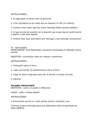 INSTRUCCIONES :

1- se pide pasar al centro unas 10 personas

2- a los voluntarios se les indica que se coloquen en fila y en silencio,

3- quienes crean haber ejercido mayor liderazgo deben pararse adelante

4- el que no este de acuerdo con la posición que ocupa alguien podrá subirlo
o bajarlo y este debe dejarse

5- síntesis final: Que entendieron por liderazgo y que liderazgo reconocieron.



57.- DECALOGOS
OPORTUNIDAD :Para deportistas o personas interesadas en defender ciertos
valores.

OBJETIVOS: concientizar sobre los valores e interiorizar.

INSTRUCCIONES :

1- Motivación sobre el tema

2- cada cual escribe 10 mandamientos sobre el tema

3- luego se hacen subgrupos para leer lo escrito y se saca uno solo.

4- plenaria


PALABRA IMPACTANTE
OBJETIVOS : poner a la gente a reflexionar

LUGAR : salón o campo abierto

INSTRUCCIONES

1-Previamente escribir en varias partes, piense, comparta, ame.

2-Formar grupos motivados para que reflexionen sobre el significado de
estas palabras.
 