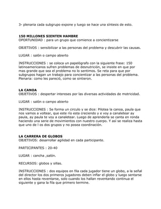 3- plenaria cada subgrupo expone y luego se hace una síntesis de esto.


150 MILLONES SIENTEN HAMBRE
OPORTUNIDAD : para un grupo que comience a concientizarse

OBJETIVOS : sensibilizar a las personas del problema y descubrir las causas.

LUGAR : salón o campo abierto

INSTRUCCIONES : se coloca un papelógrafo con la siguiente frase: 150
latinoamericanos sufren problemas de desnutrición, se insiste en que por
mas grande que sea el problema no lo sentimos. Se reta para que por
subgrupos hagan un trabajo para concientizar a las personas del problema.
Plenaria: como les pareció, como se sintieron.


LA CANOA
OBJETIVOS : despertar intereses por las diversas actividades de motricidad.

LUGAR : salón o campo abierto

INSTRUCCIONES : Se forma un circulo y se dice: Pilotea la canoa, paula que
nos vamos a voltear, que este río esta creciendo y e voy a canaletear ay
paula, ay paula te voy a canaletear. Luego de aprenderla se canta en ronda
haciendo una serie de movimientos con nuestro cuerpo. Y así se realiza hasta
que uno de l os dos grupos y no posea coordinación.


LA CARRERA DE GLOBOS
OBJETIVOS: desarrollar agilidad en cada participante.

PARTICIPANTES : 20-40

LUGAR : cancha ,salón.

RECURSOS: globos y sillas.

INSTRUCCIONES : dos equipos en fila cada jugador tiene un globo, a la señal
del director los dos primeros jugadores deben inflar el globo y luego sentarse
en ellos hasta reventarse, solo cuando los hallan reventando continua el
siguiente y gana la fila que primero termine.
 