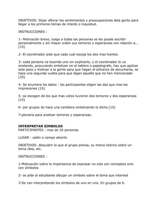 OBJETIVOS: Dejar aflorar los sentimientos y preocupaciones dela gente para
llegar a los primeros temas de interés o inquietud.

INSTRUCCIONES :

1- Motivación breve, luego a todas las personas se les puede escribir
personalmente y sin mayor orden sus temores y esperanzas con relación a...
(15)

2- El coordinador pide que cada cual escoja los dos mas fuertes.

3- cada persona va leyendo uno sin explicarlo, y el coordinador lo va
anotando, procurando sintetizar en el tablero o papelografo, hay que agilizar
este paso y motivar a la gente para que hagan el esfuerzo de escucharse, se
hace una segunda vuelta para que digan aquello que no han mencionado
(35)

4- Se enumera los datos : los participantes eligen las dos que mas les
impresiones (15)

5- se escogen de los que mas votos tuvieron dos temores y dos esperanzas
(15)

6- por grupos de hace una cartelera sintetizando lo dicho.(15)

7-plenaria para analizar temores y esperanzas.


INTERPRETAR SIMBOLOS
PARTICIPANTES : mas de 20 personas

LUGAR : salón o campo abierto

OBJETIVOS: descubrir lo que el grupo piensa, su marco teórico sobre un
tema idea, etc.

INSTRUCCIONES :

1-Motivación sobre la importancia de expresar no solo con conceptos sino
con símbolos

2- se pide al estudiante dibujar un símbolo sobre el tema que interesé

3-Se van interpretando los símbolos de uno en uno. En grupos de 6.
 