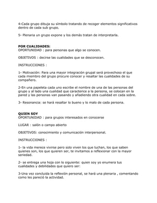 4-Cada grupo dibuja su símbolo tratando de recoger elementos significativos
dentro de cada sub grupo.

5- Plenaria un grupo expone y los demás tratan de interpretarla.


POR CUALIDADES:
OPORTUNIDAD : para personas que algo se conocen.

OBJETIVOS : decirse las cualidades que se desconocen.

INSTRUCCIONES :

1- Motivación: Para una mayor integración grupal será provechoso el que
cada miembro del grupo procure conocer y resaltar las cualidades de su
compañero.

2-En una papeleta cada uno escribe el nombre de una de las personas del
grupo y al lado una cualidad que caracterice a la persona, se colocan en la
pared y las personas van pasando y añadiendo otra cualidad en cada sobre.

3- Resonancia: se hará resaltar lo bueno y lo malo de cada persona.


QUIEN SOY
OPORTUNIDAD : para grupos interesados en conocerse

LUGAR : salón o campo abierto

OBJETIVOS: conocimiento y comunicación interpersonal.

INSTRUCCIONES :

1- la vida merece vivirse pero solo viven los que luchan, los que saben
quienes son, los que quieren ser, te invitamos a reflexionar con la mayor
seriedad.

2- se entrega una hoja con lo siguiente: quien soy yo enumera tus
cualidades y debilidades que quiero ser:

3-Una vez concluida la reflexión personal, se hará una plenaria , comentando
como les pareció la actividad.
 