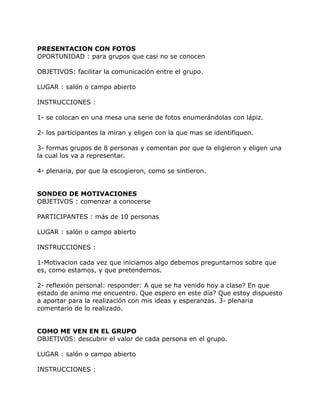 PRESENTACION CON FOTOS
OPORTUNIDAD : para grupos que casi no se conocen

OBJETIVOS: facilitar la comunicación entre el grupo.

LUGAR : salón o campo abierto

INSTRUCCIONES :

1- se colocan en una mesa una serie de fotos enumerándolas con lápiz.

2- los participantes la miran y eligen con la que mas se identifiquen.

3- formas grupos de 8 personas y comentan por que la eligieron y eligen una
la cual los va a representar.

4- plenaria, por que la escogieron, como se sintieron.


SONDEO DE MOTIVACIONES
OBJETIVOS : comenzar a conocerse

PARTICIPANTES : más de 10 personas

LUGAR : salón o campo abierto

INSTRUCCIONES :

1-Motivacion cada vez que iniciamos algo debemos preguntarnos sobre que
es, como estamos, y que pretendemos.

2- reflexión personal: responder: A que se ha venido hoy a clase? En que
estado de animo me encuentro. Que espero en este día? Que estoy dispuesto
a aportar para la realización con mis ideas y esperanzas. 3- plenaria
comentario de lo realizado.


COMO ME VEN EN EL GRUPO
OBJETIVOS: descubrir el valor de cada persona en el grupo.

LUGAR : salón o campo abierto

INSTRUCCIONES :
 