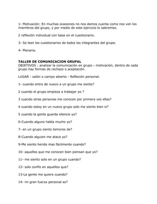 1- Motivación: En muchas ocasiones no nos damos cuenta como nos ven los
miembros del grupo, y por medio de este ejercicio lo sabremos.

2 reflexión individual con base en el cuestionario.

3- Se leen los cuestionarios de todos los integrantes del grupo.

4- Plenaria.


TALLER DE COMUNICACION GRUPAL
OBJETIVOS : analizar la comunicación en grupo - motivación, dentro de cada
grupo hay formas de rechazo o aceptación.

LUGAR : salón o campo abierto - Reflexión personal.

1- cuando entro de nuevo a un grupo me siento?

2 cuando el grupo empieza a trabajar yo ?

3 cuando otras personas me conocen por primera vez ellas?

4 cuando estoy en un nuevo grupo solo me siento bien si?

5 cuando la gente guarda silencio yo?

6-Cuando alguno habla mucho yo?

7- en un grupo siento temores de?

8-Cuando alguien me ataca yo?

9-Me siento herido mas fácilmente cuando?

10- aquellos que me conocen bien piensan que yo?

11- me siento solo en un grupo cuando?

12- solo confío en aquellos que?

13-La gente me quiere cuando?

14- mi gran fuerza personal es?
 