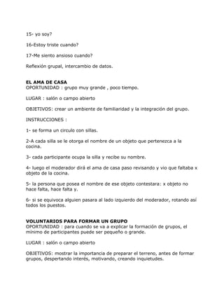 15- yo soy?

16-Estoy triste cuando?

17-Me siento ansioso cuando?

Reflexión grupal, intercambio de datos.


EL AMA DE CASA
OPORTUNIDAD : grupo muy grande , poco tiempo.

LUGAR : salón o campo abierto

OBJETIVOS: crear un ambiente de familiaridad y la integración del grupo.

INSTRUCCIONES :

1- se forma un circulo con sillas.

2-A cada silla se le otorga el nombre de un objeto que pertenezca a la
cocina.

3- cada participante ocupa la silla y recibe su nombre.

4- luego el moderador dirá el ama de casa paso revisando y vio que faltaba x
objeto de la cocina.

5- la persona que posea el nombre de ese objeto contestara: x objeto no
hace falta, hace falta y.

6- si se equivoca alguien pasara al lado izquierdo del moderador, rotando así
todos los puestos.


VOLUNTARIOS PARA FORMAR UN GRUPO
OPORTUNIDAD : para cuando se va a explicar la formación de grupos, el
mínimo de participantes puede ser pequeño o grande.

LUGAR : salón o campo abierto

OBJETIVOS: mostrar la importancia de preparar el terreno, antes de formar
grupos, despertando interés, motivando, creando inquietudes.
 